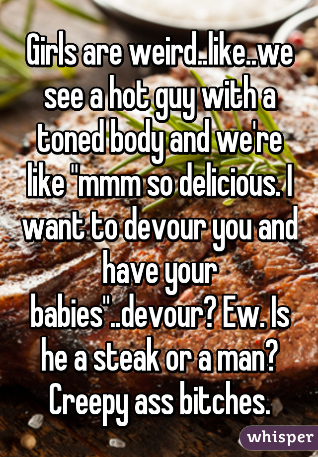 Girls are weird..like..we see a hot guy with a toned body and we're like "mmm so delicious. I want to devour you and have your babies"..devour? Ew. Is he a steak or a man? Creepy ass bitches.