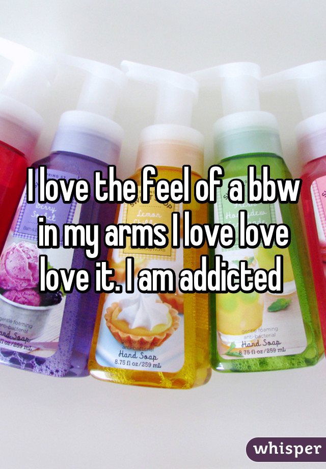 I love the feel of a bbw in my arms I love love love it. I am addicted 