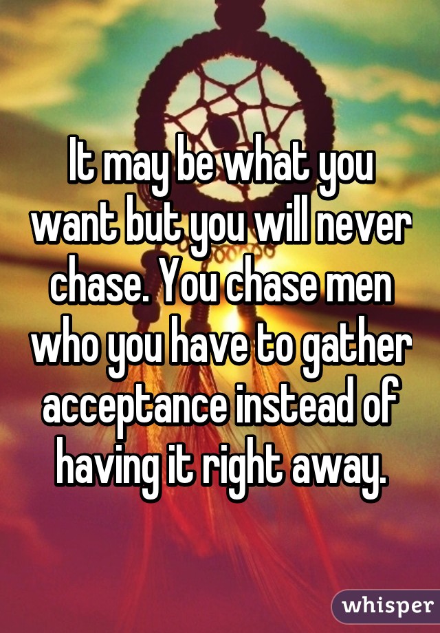 It may be what you want but you will never chase. You chase men who you have to gather acceptance instead of having it right away.