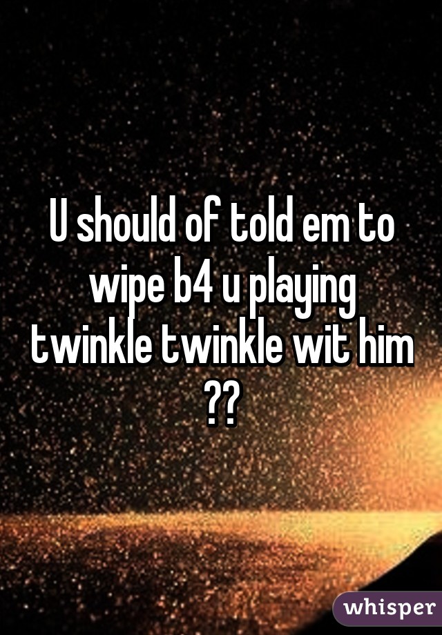 U should of told em to wipe b4 u playing twinkle twinkle wit him 😂😂