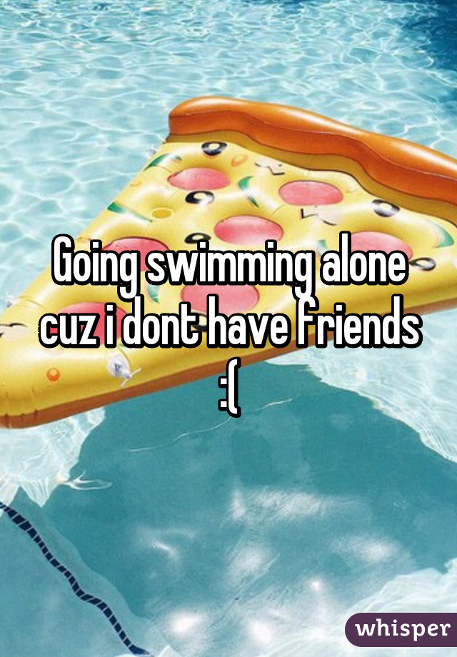 Going swimming alone cuz i dont have friends :(