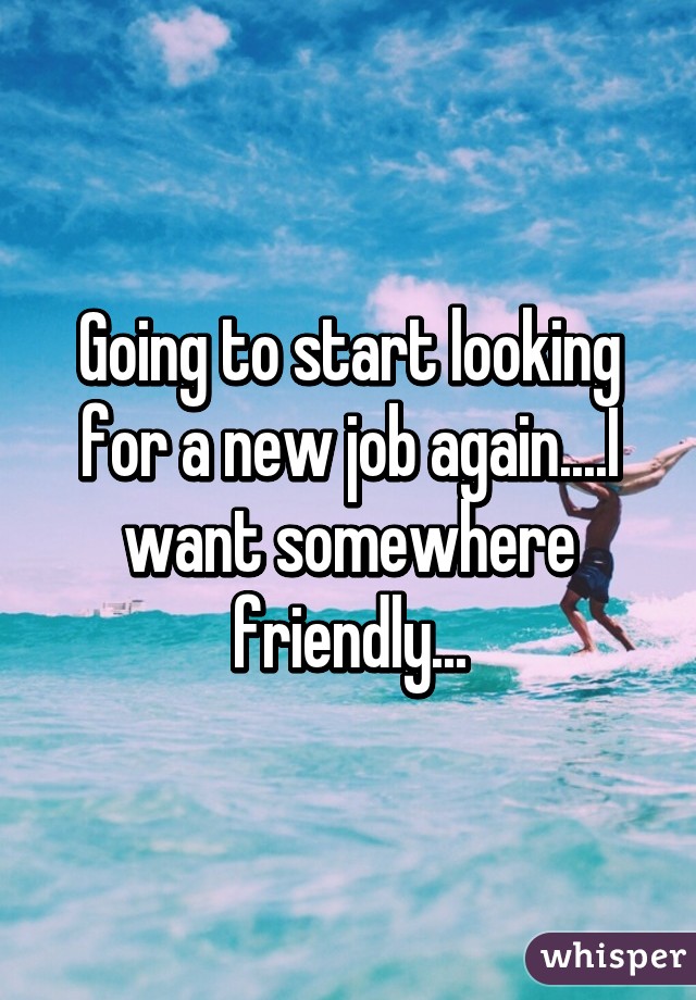 Going to start looking for a new job again....I want somewhere friendly...