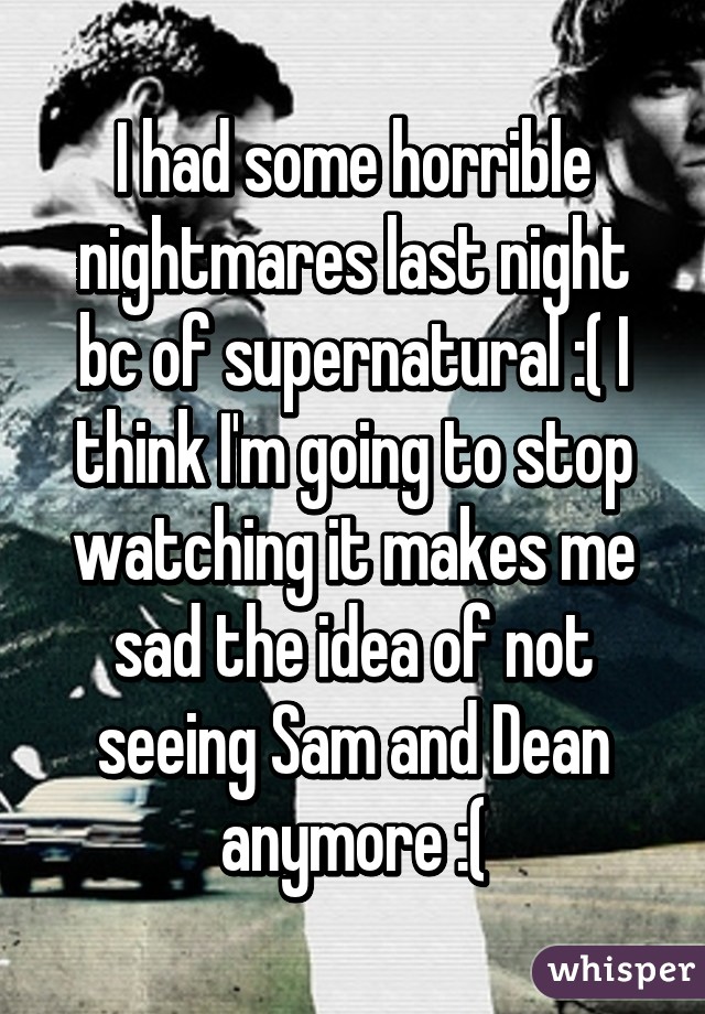 I had some horrible nightmares last night bc of supernatural :( I think I'm going to stop watching it makes me sad the idea of not seeing Sam and Dean anymore :(