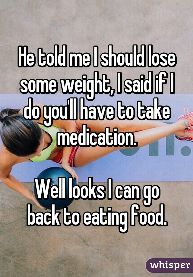 He told me I should lose some weight, I said if I do you'll have to take medication.

Well looks I can go back to eating food.