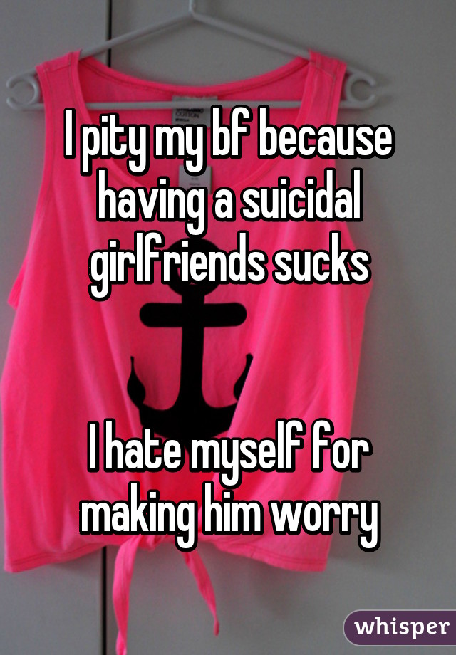 I pity my bf because having a suicidal girlfriends sucks


I hate myself for making him worry