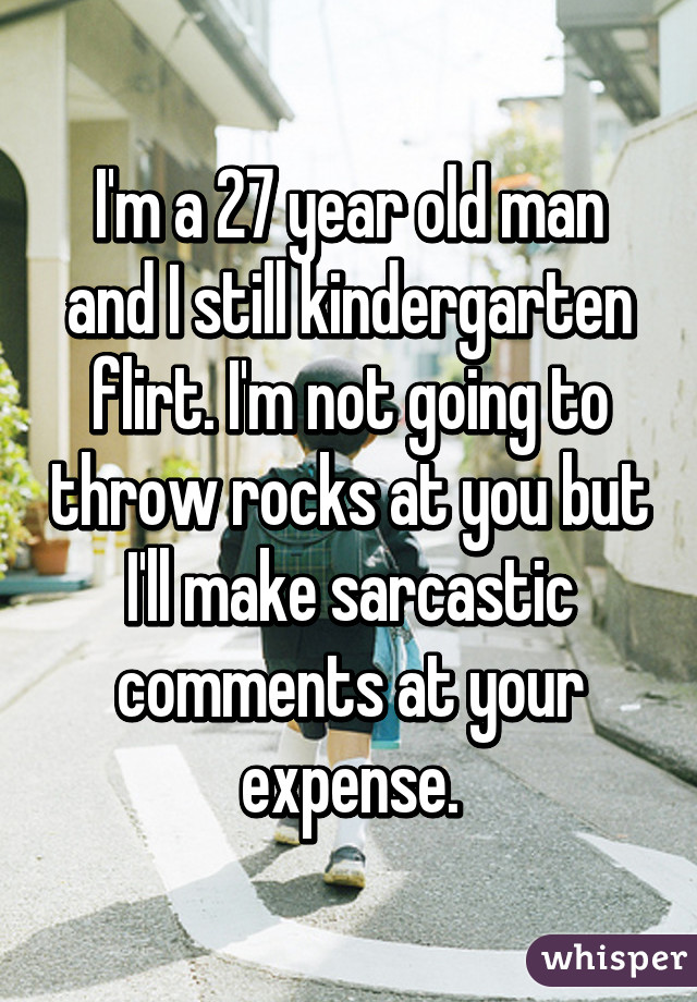 I'm a 27 year old man and I still kindergarten flirt. I'm not going to throw rocks at you but I'll make sarcastic comments at your expense.