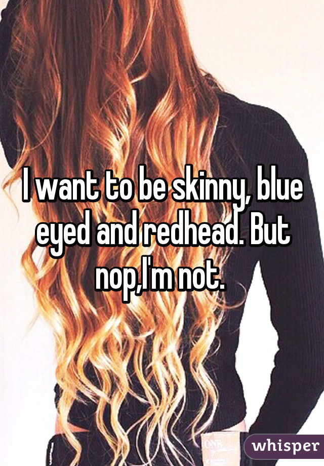 I want to be skinny, blue eyed and redhead. But nop,I'm not. 