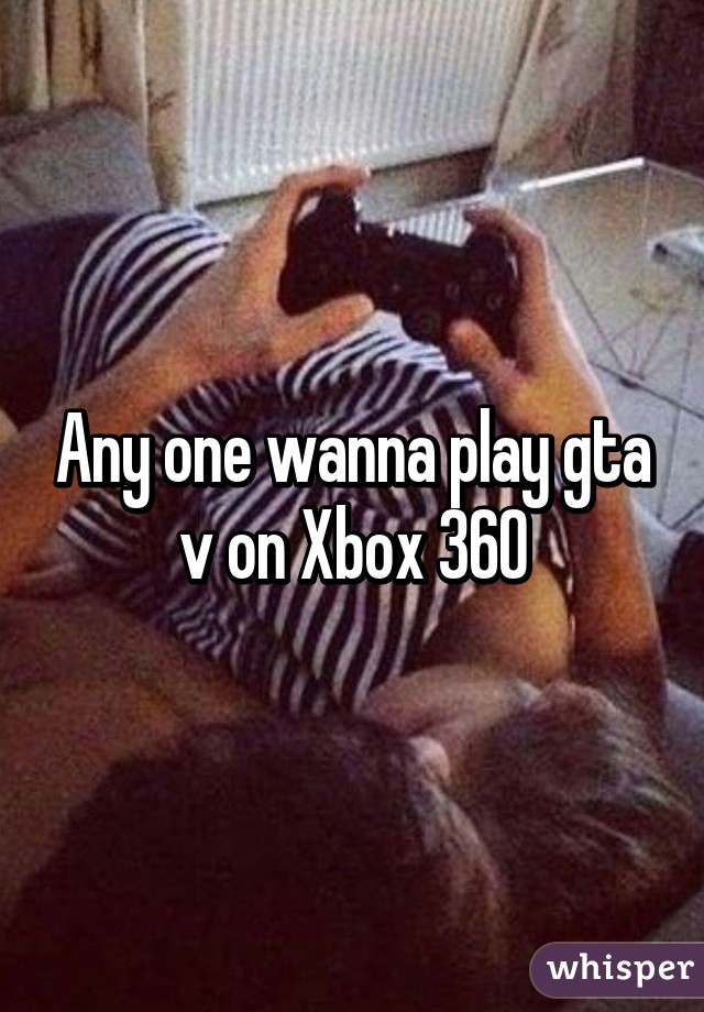 Any one wanna play gta v on Xbox 360