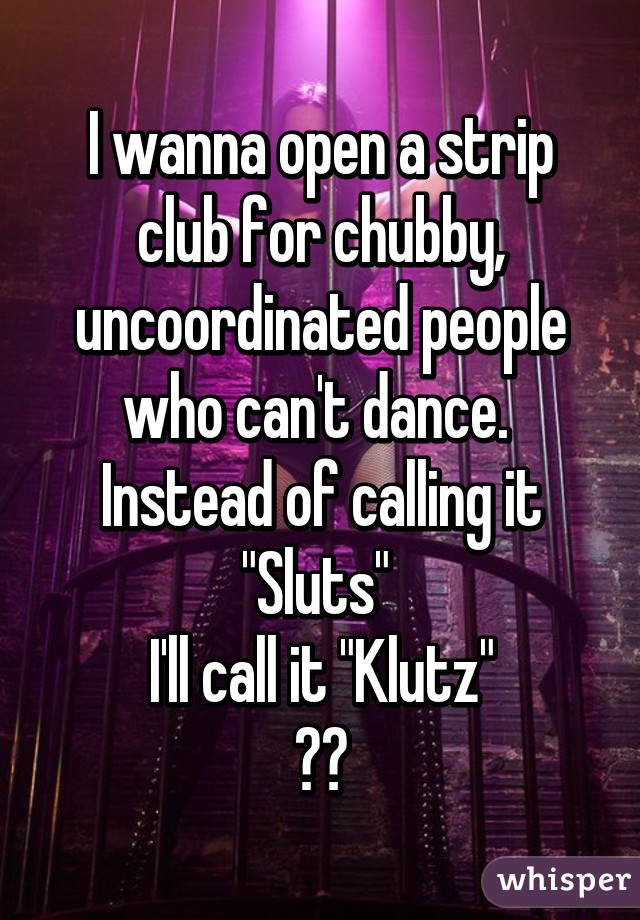 I wanna open a strip club for chubby, uncoordinated people who can't dance. 
Instead of calling it "Sluts" 
I'll call it "Klutz"
😂😂