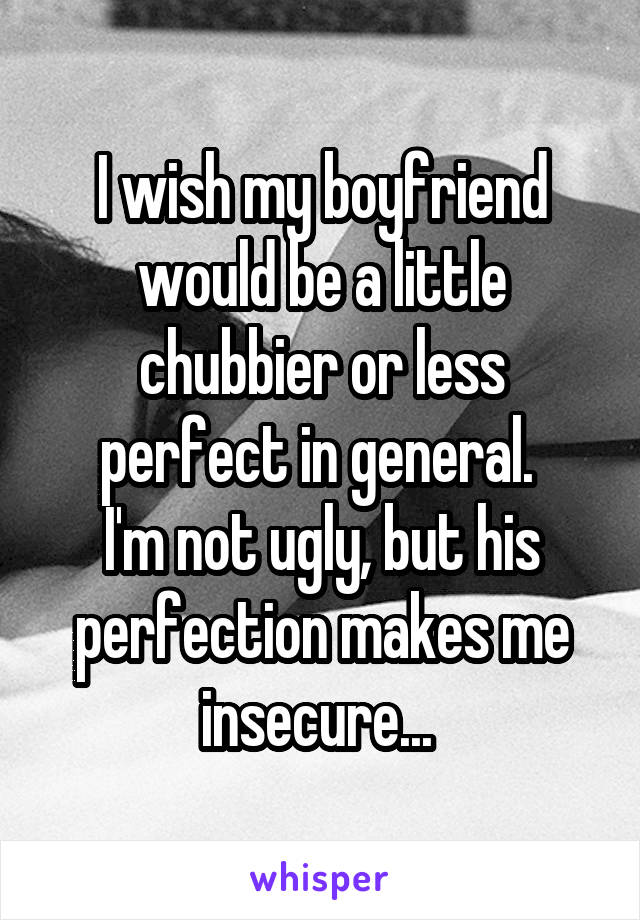 I wish my boyfriend would be a little chubbier or less perfect in general. 
I'm not ugly, but his perfection makes me insecure... 