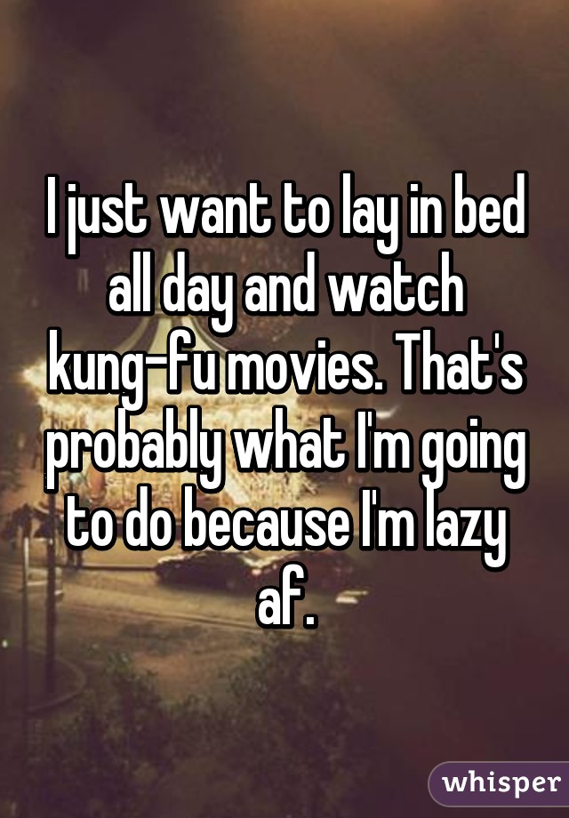 I just want to lay in bed all day and watch kung-fu movies. That's probably what I'm going to do because I'm lazy af.