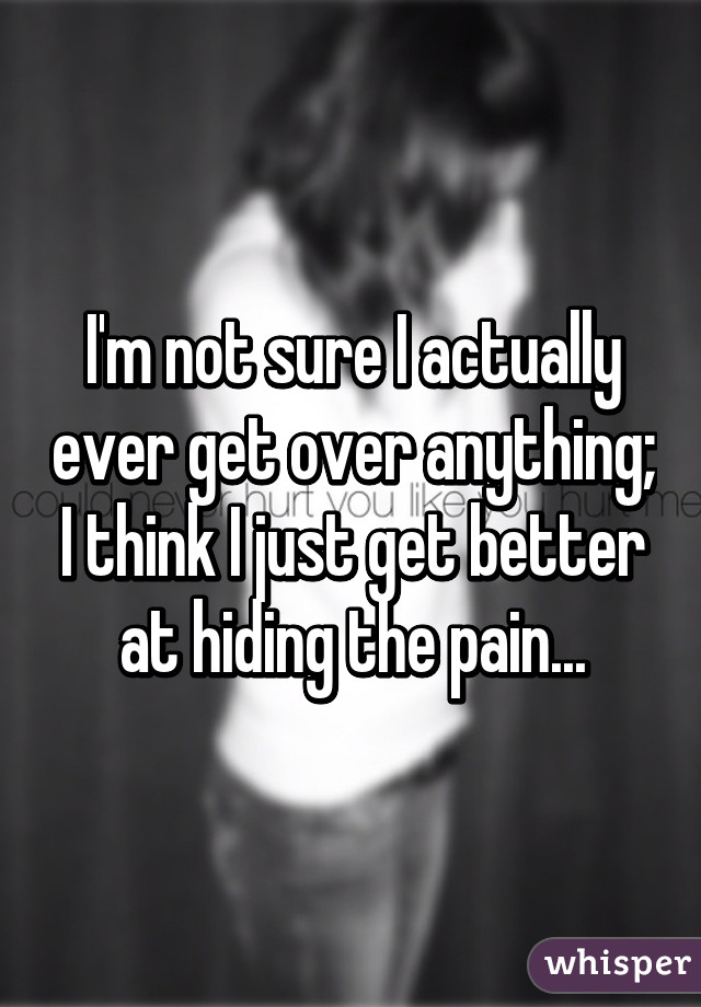 I'm not sure I actually ever get over anything; I think I just get better at hiding the pain...