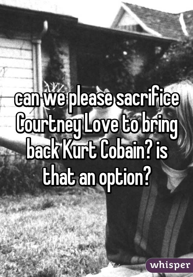 can we please sacrifice Courtney Love to bring back Kurt Cobain? is that an option?