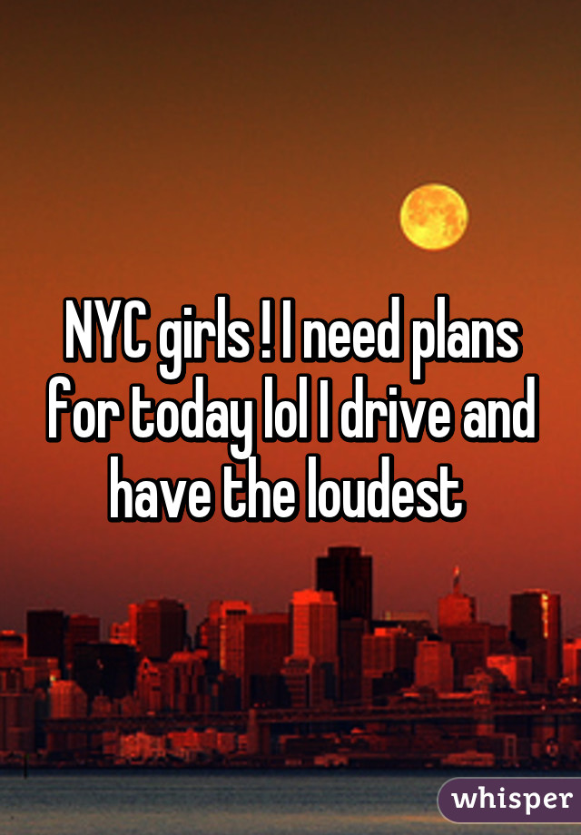 NYC girls ! I need plans for today lol I drive and have the loudest 