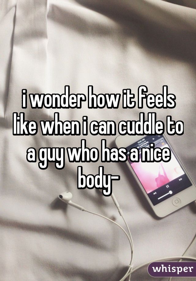 i wonder how it feels like when i can cuddle to a guy who has a nice body-