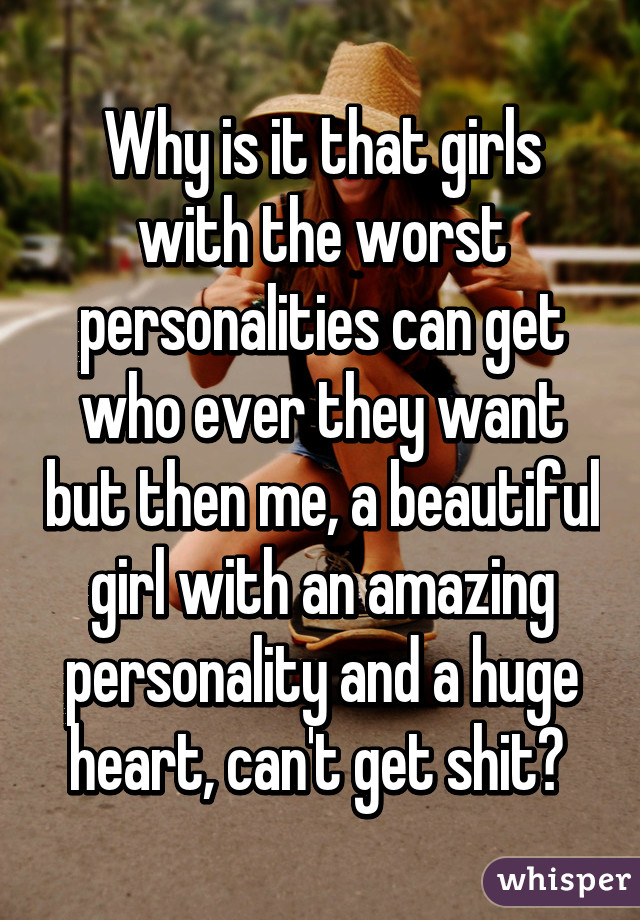 Why is it that girls with the worst personalities can get who ever they want but then me, a beautiful girl with an amazing personality and a huge heart, can't get shit? 