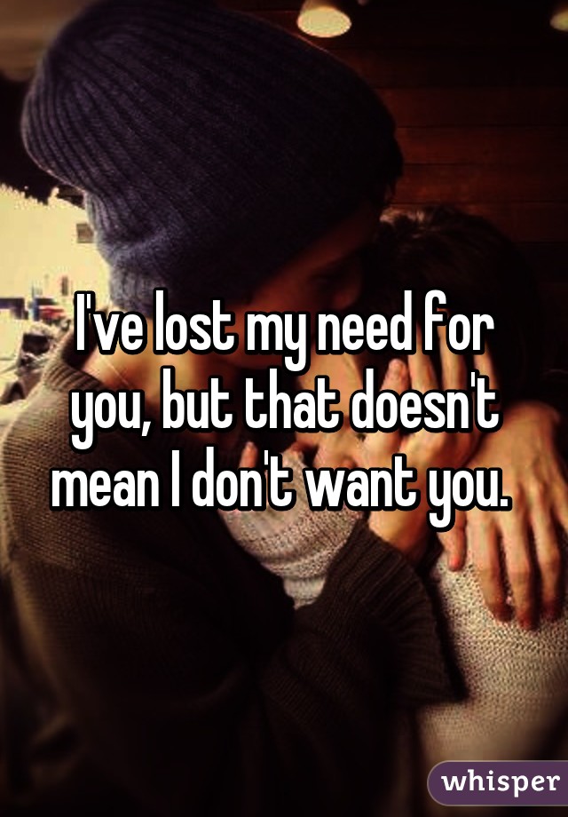 I've lost my need for you, but that doesn't mean I don't want you. 