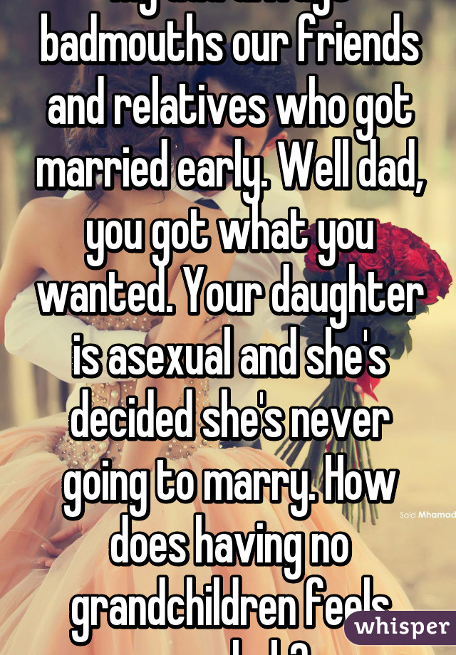 My dad always badmouths our friends and relatives who got married early. Well dad, you got what you wanted. Your daughter is asexual and she's decided she's never going to marry. How does having no grandchildren feels now huh?