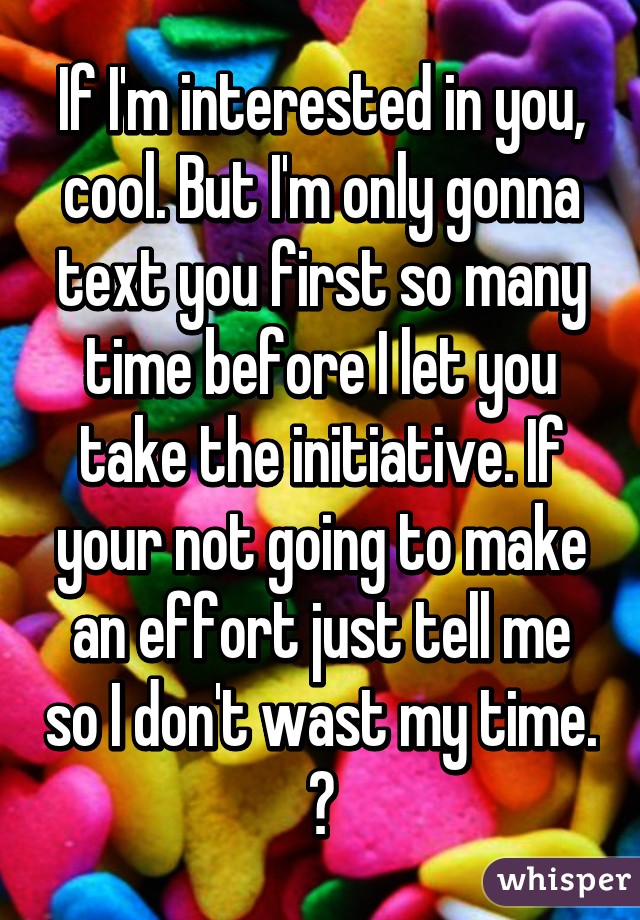 If I'm interested in you, cool. But I'm only gonna text you first so many time before I let you take the initiative. If your not going to make an effort just tell me so I don't wast my time. ✌