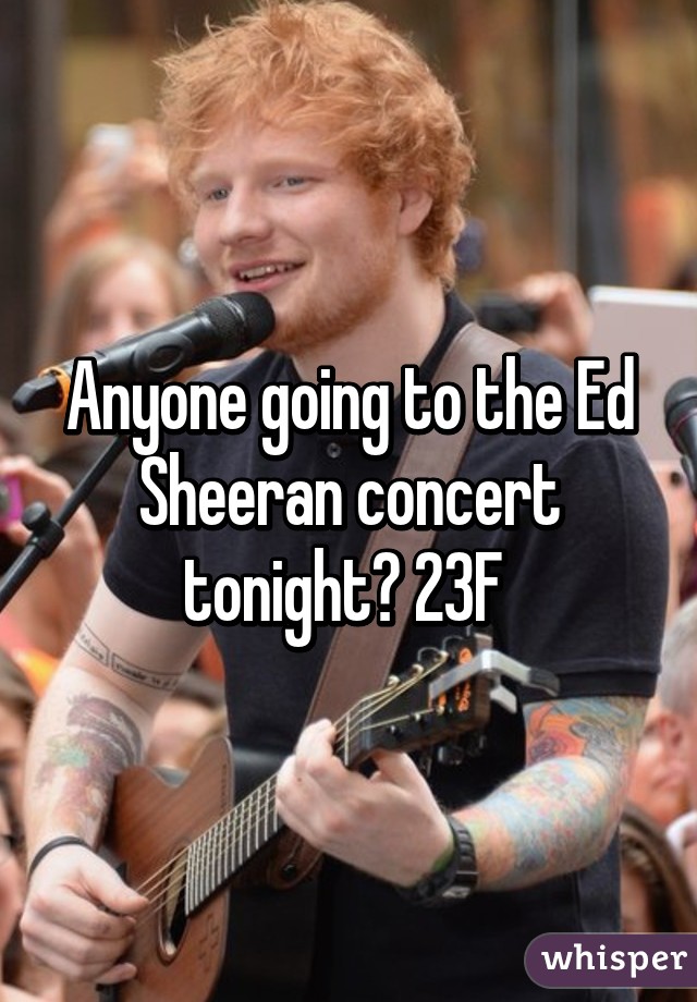 Anyone going to the Ed Sheeran concert tonight? 23F 