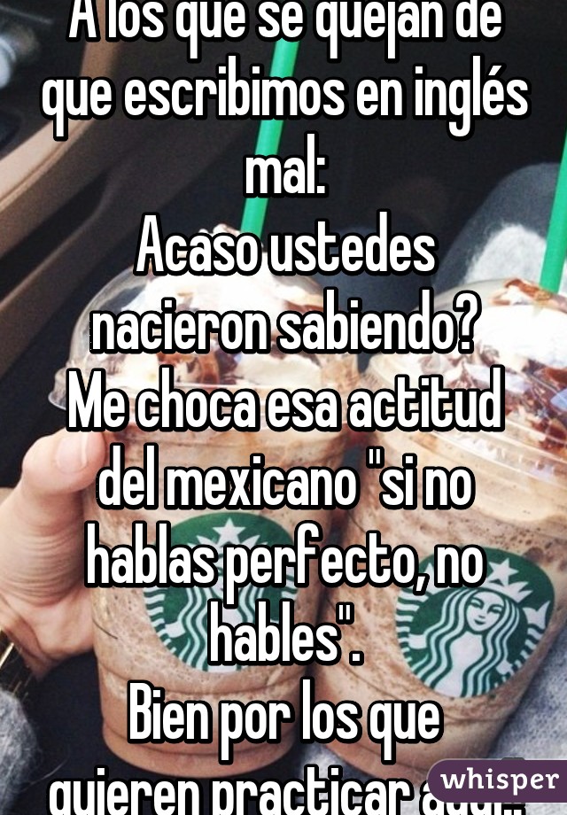 A los que se quejan de que escribimos en inglés mal:
Acaso ustedes nacieron sabiendo?
Me choca esa actitud del mexicano "si no hablas perfecto, no hables".
Bien por los que quieren practicar aquí!!