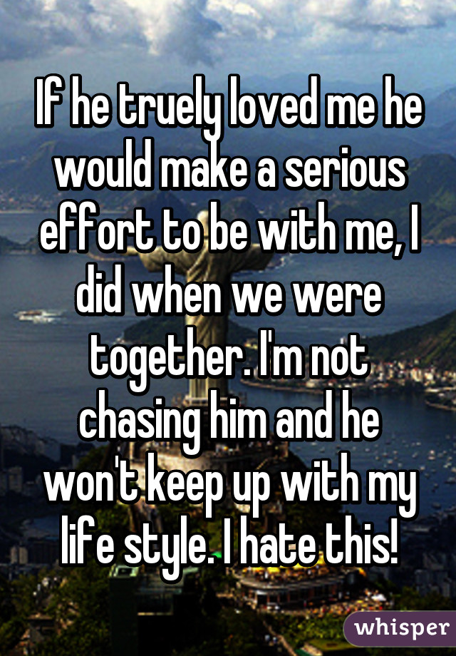 If he truely loved me he would make a serious effort to be with me, I did when we were together. I'm not chasing him and he won't keep up with my life style. I hate this!