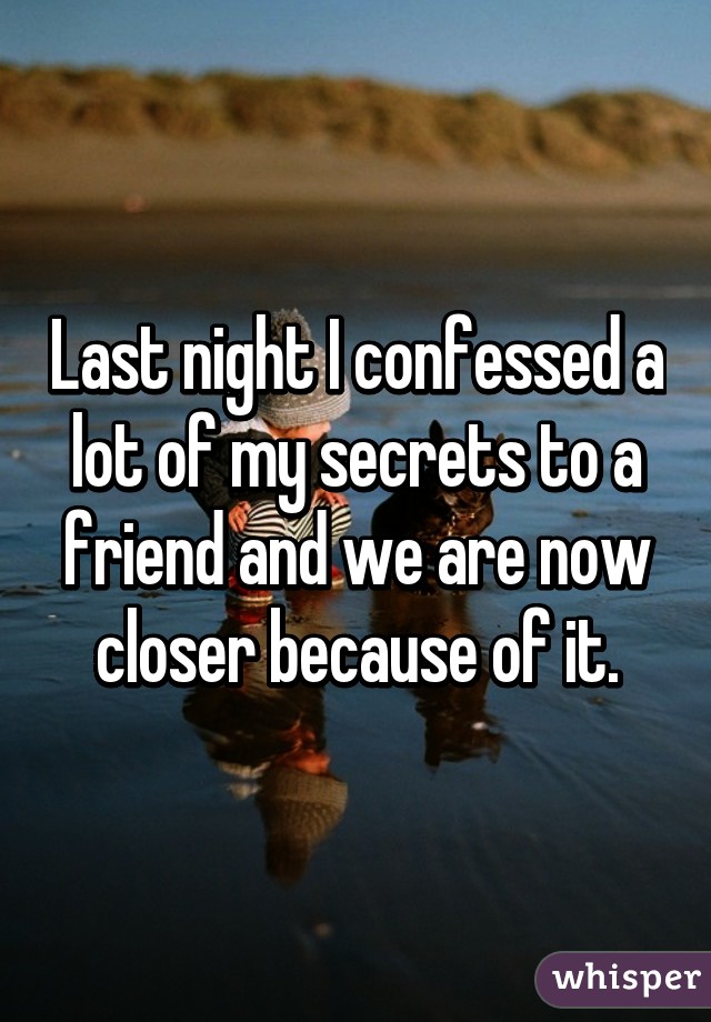 Last night I confessed a lot of my secrets to a friend and we are now closer because of it.