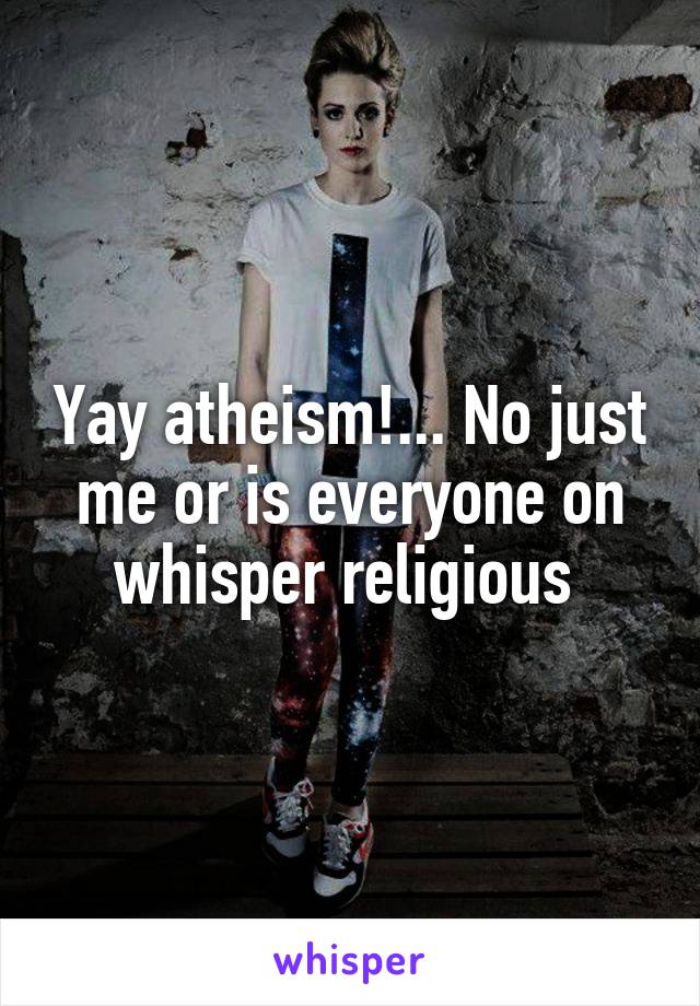 Yay atheism!... No just me or is everyone on whisper religious 
