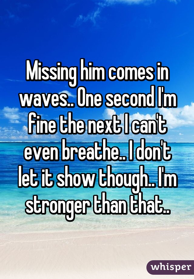 Missing him comes in waves.. One second I'm fine the next I can't even breathe.. I don't let it show though.. I'm stronger than that..