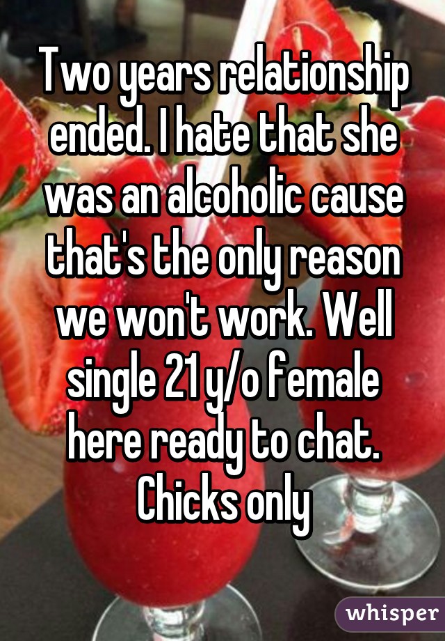 Two years relationship ended. I hate that she was an alcoholic cause that's the only reason we won't work. Well single 21 y/o female here ready to chat. Chicks only
