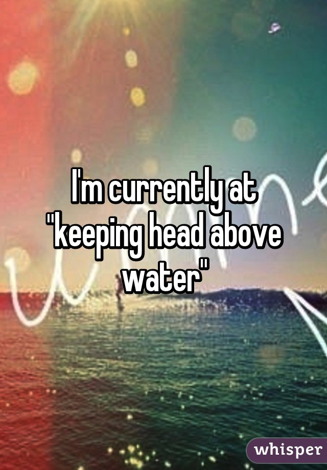 I'm currently at "keeping head above water"