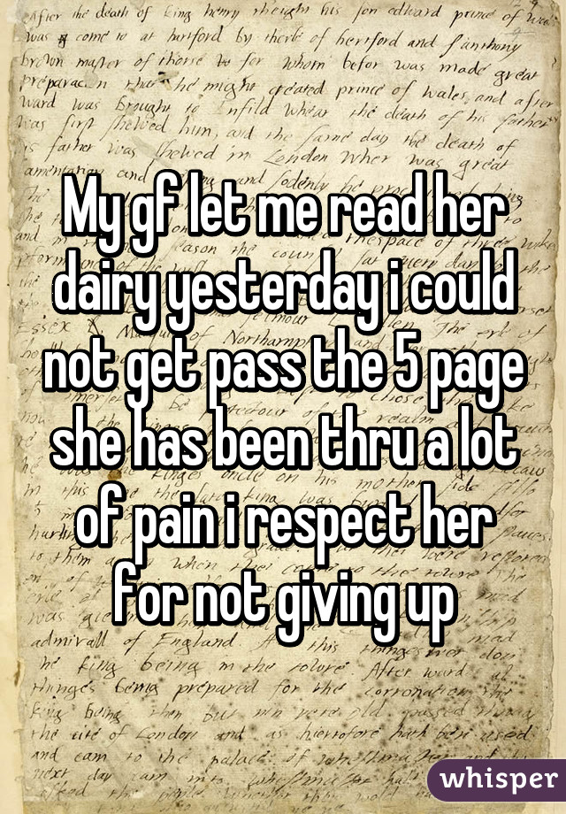 My gf let me read her dairy yesterday i could not get pass the 5 page she has been thru a lot of pain i respect her for not giving up