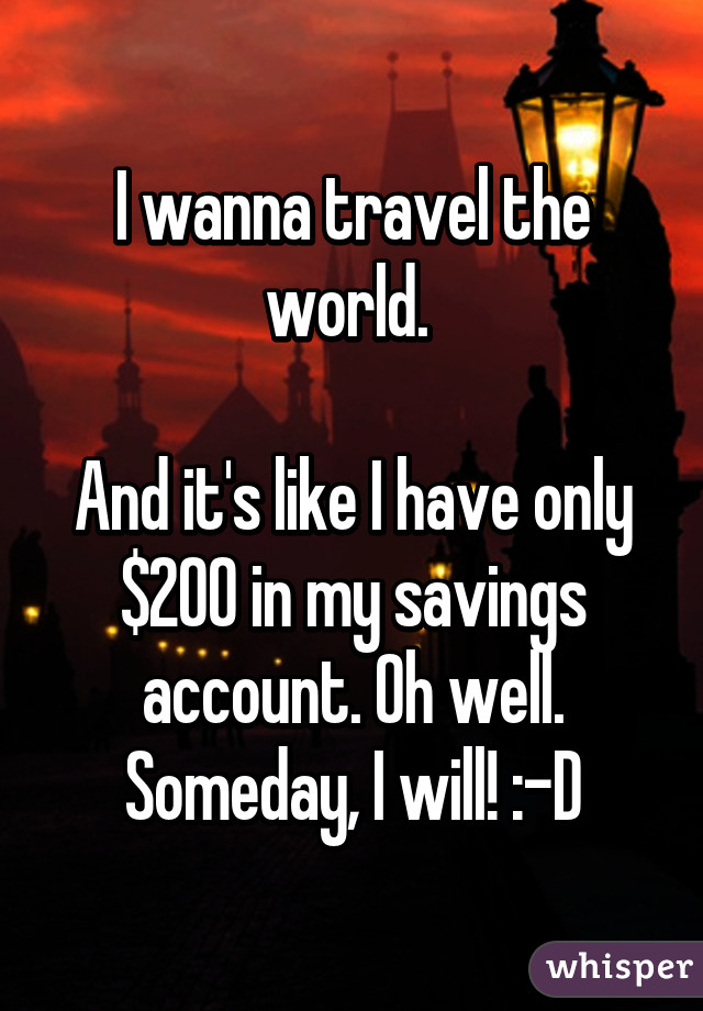 I wanna travel the world. 

And it's like I have only $200 in my savings account. Oh well. Someday, I will! :-D