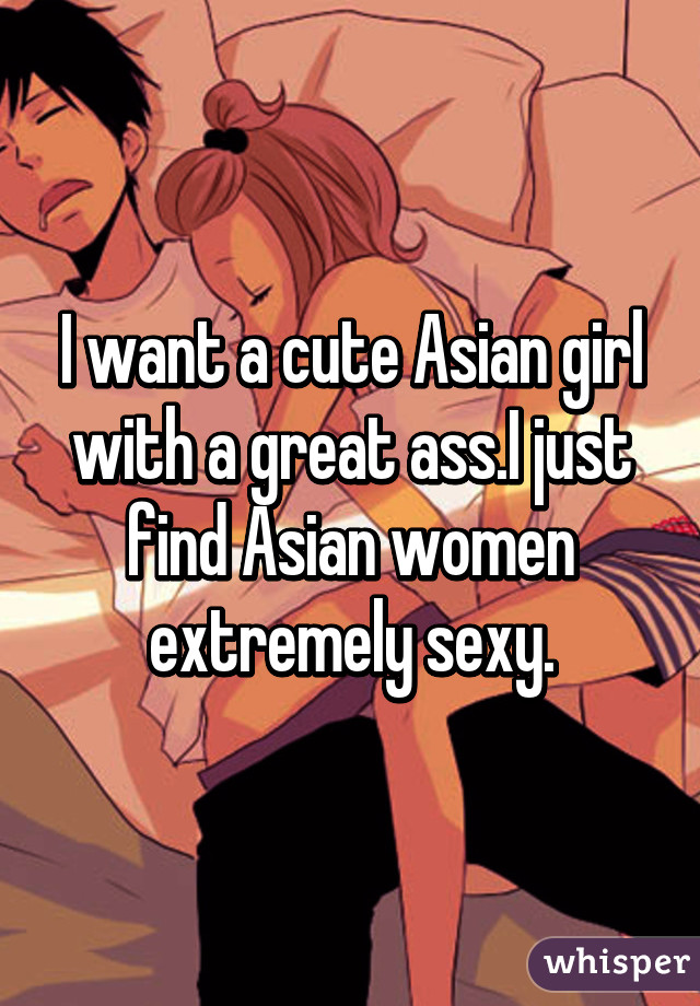 I want a cute Asian girl with a great ass.I just find Asian women extremely sexy.