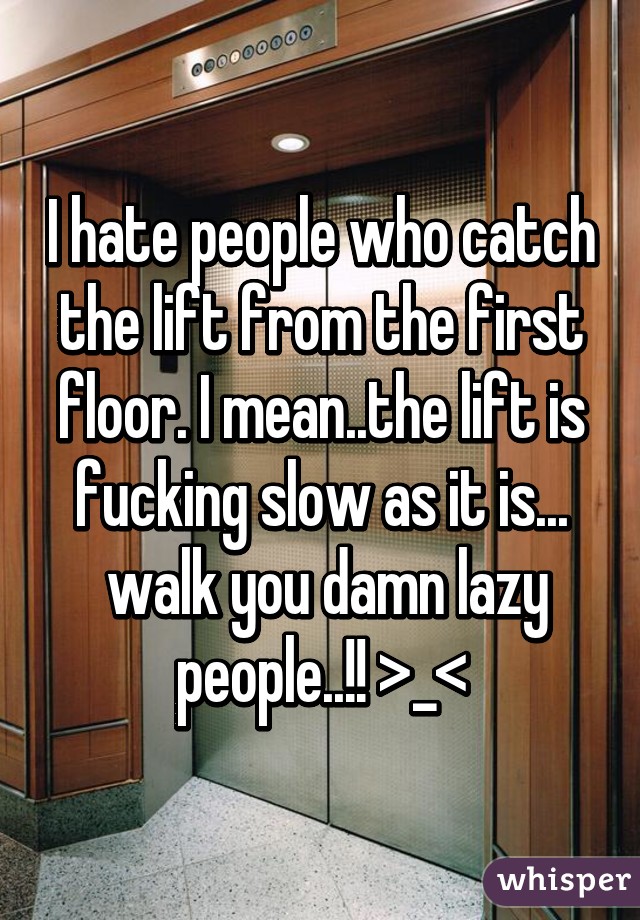 I hate people who catch the lift from the first floor. I mean..the lift is fucking slow as it is...
 walk you damn lazy people..!! >_<