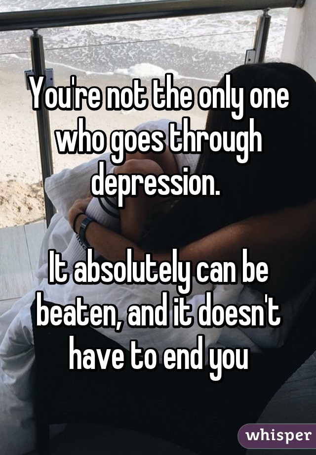 You're not the only one who goes through depression. 

It absolutely can be beaten, and it doesn't have to end you