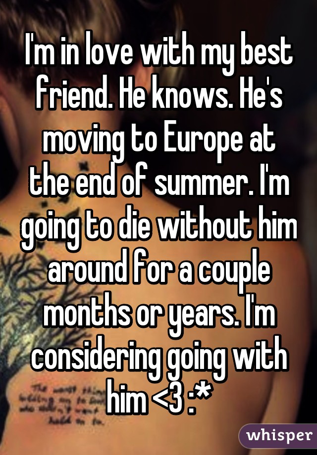 I'm in love with my best friend. He knows. He's moving to Europe at the end of summer. I'm going to die without him around for a couple months or years. I'm considering going with him <3 :*