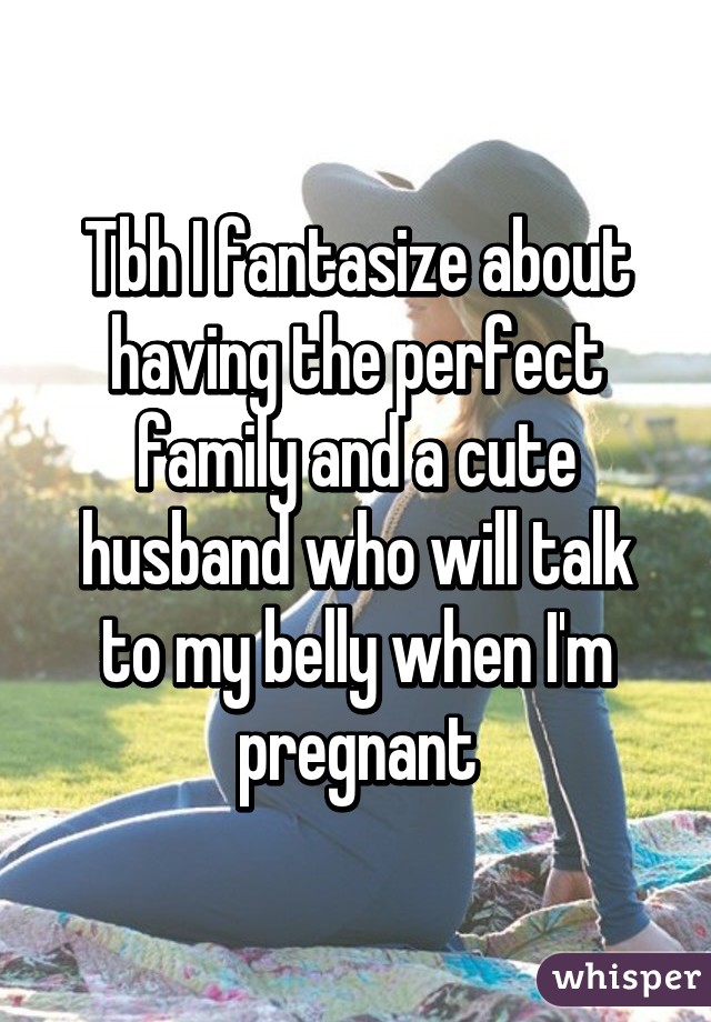 Tbh I fantasize about having the perfect family and a cute husband who will talk to my belly when I'm pregnant