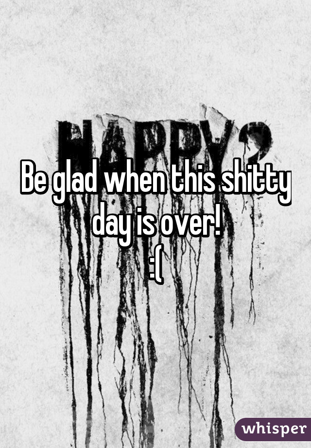 Be glad when this shitty day is over!
:(