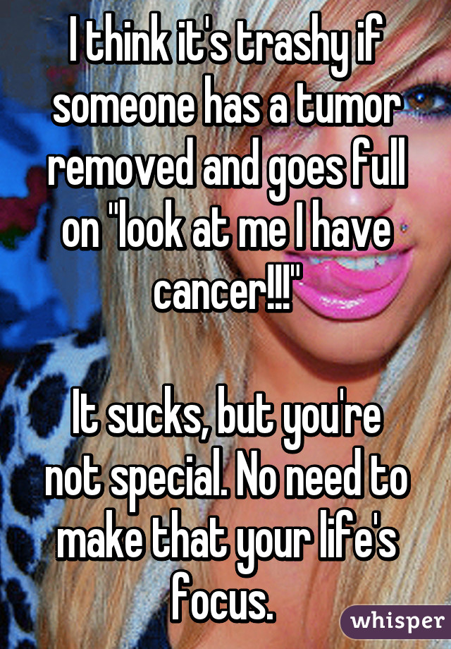 I think it's trashy if someone has a tumor removed and goes full on "look at me I have cancer!!!"

It sucks, but you're not special. No need to make that your life's focus. 