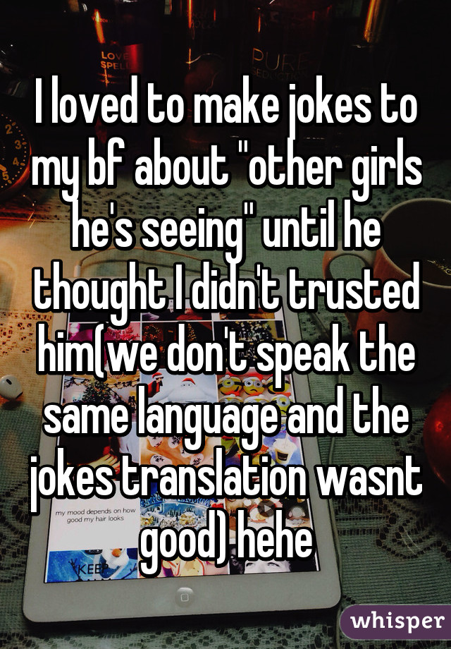 I loved to make jokes to my bf about "other girls he's seeing" until he thought I didn't trusted him(we don't speak the same language and the jokes translation wasnt good) hehe