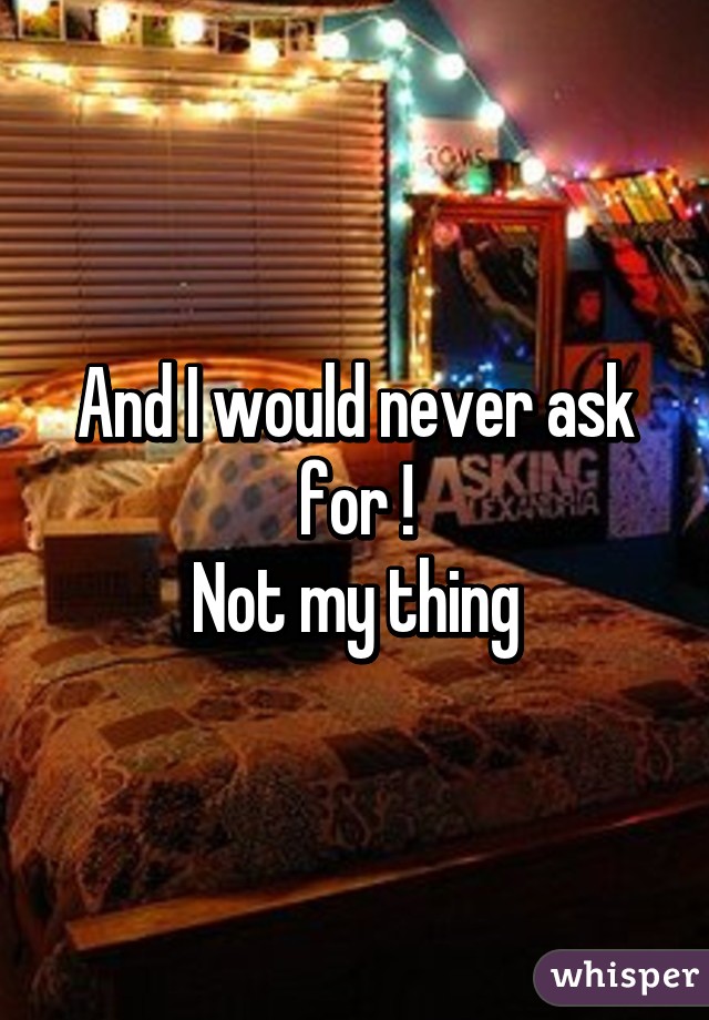 And I would never ask for !
Not my thing