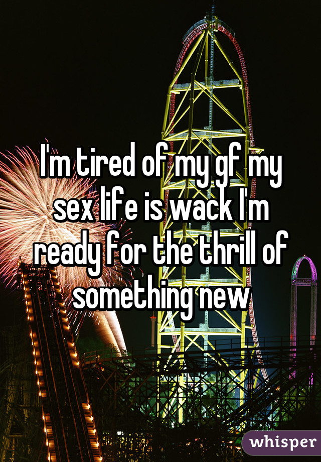 I'm tired of my gf my sex life is wack I'm ready for the thrill of something new