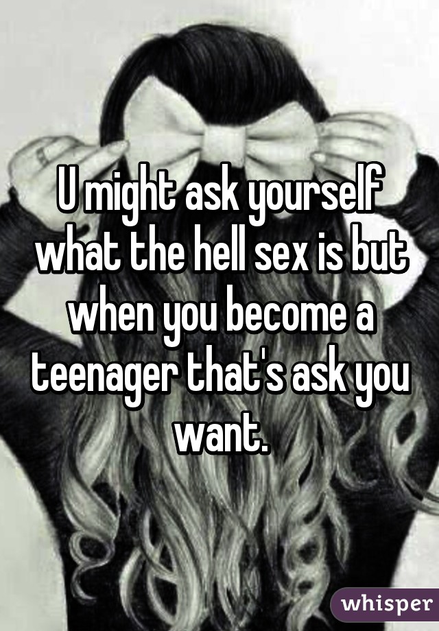 U might ask yourself what the hell sex is but when you become a teenager that's ask you want.