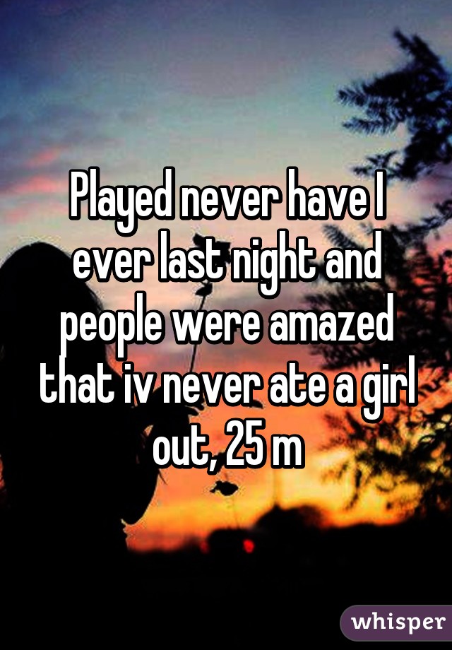 Played never have I ever last night and people were amazed that iv never ate a girl out, 25 m