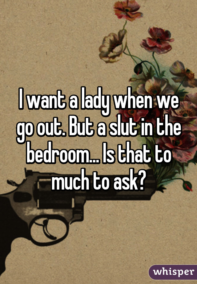 I want a lady when we go out. But a slut in the bedroom... Is that to much to ask?