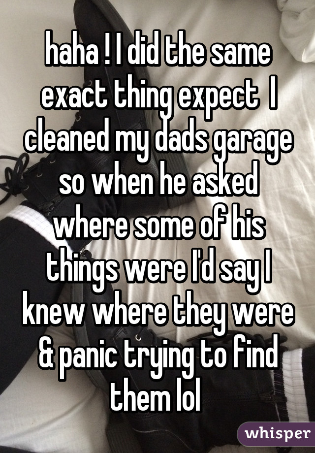 haha ! I did the same exact thing expect  I cleaned my dads garage so when he asked where some of his things were I'd say I knew where they were & panic trying to find them lol 