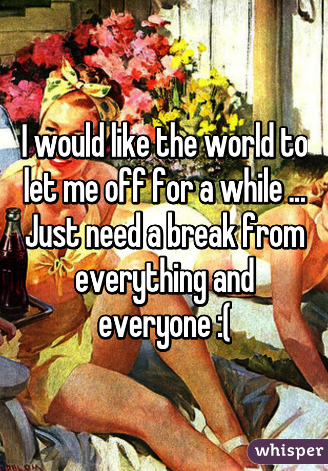 I would like the world to let me off for a while ... Just need a break from everything and everyone :(