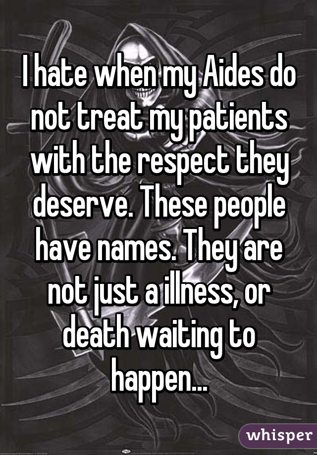 I hate when my Aides do not treat my patients with the respect they deserve. These people have names. They are not just a illness, or death waiting to happen...