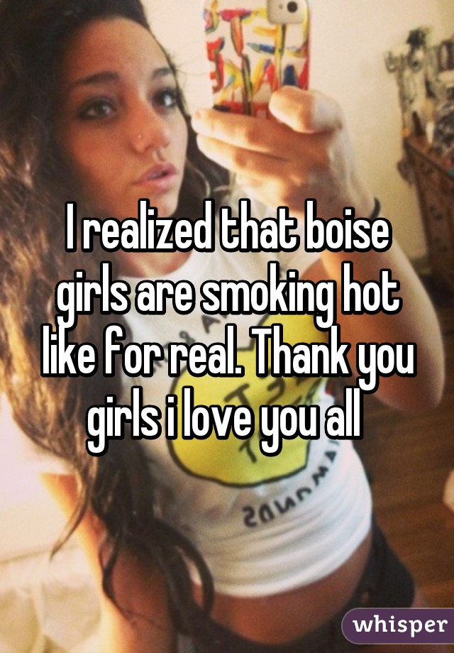 I realized that boise girls are smoking hot like for real. Thank you girls i love you all 